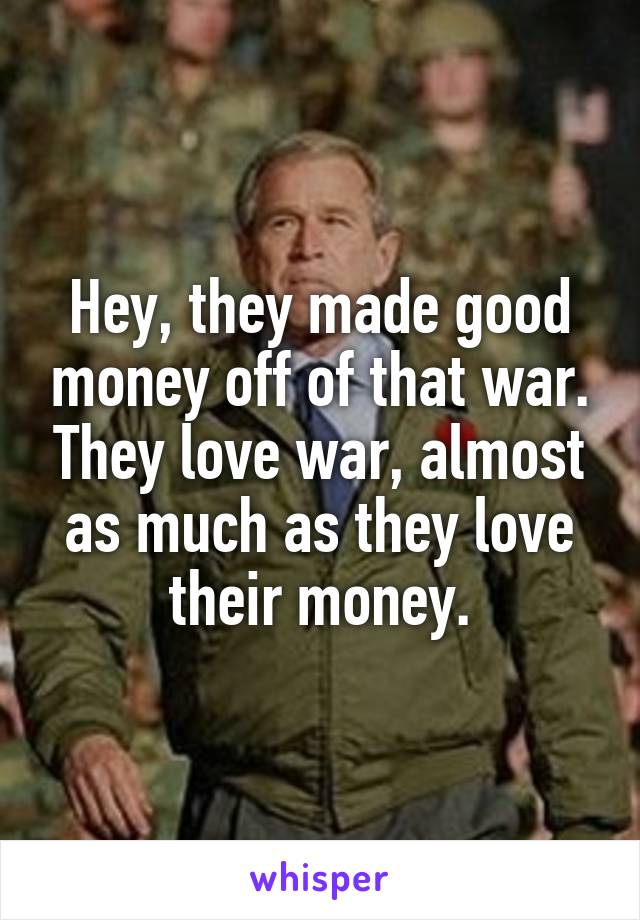 Hey, they made good money off of that war. They love war, almost as much as they love their money.