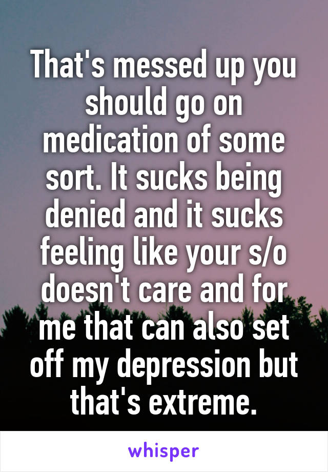 That's messed up you should go on medication of some sort. It sucks being denied and it sucks feeling like your s/o doesn't care and for me that can also set off my depression but that's extreme.