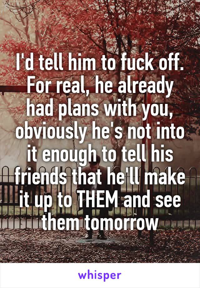 I'd tell him to fuck off. For real, he already had plans with you, obviously he's not into it enough to tell his friends that he'll make it up to THEM and see them tomorrow