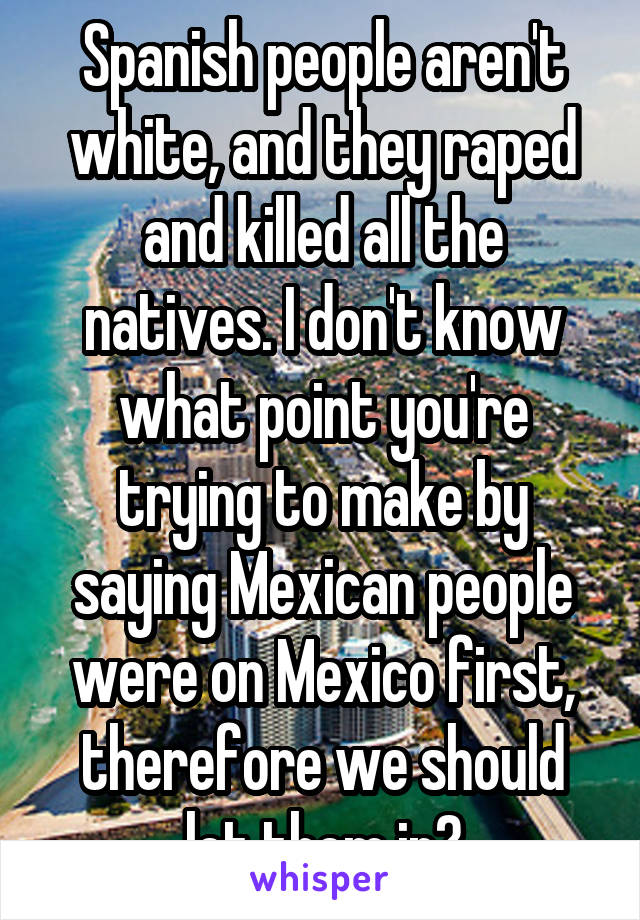 Spanish people aren't white, and they raped and killed all the natives. I don't know what point you're trying to make by saying Mexican people were on Mexico first, therefore we should let them in?