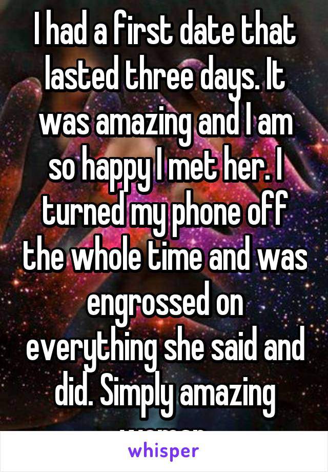 I had a first date that lasted three days. It was amazing and I am so happy I met her. I turned my phone off the whole time and was engrossed on everything she said and did. Simply amazing woman.