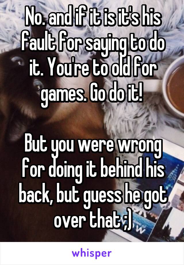 No. and if it is it's his fault for saying to do it. You're to old for games. Go do it! 

But you were wrong for doing it behind his back, but guess he got over that ;)
