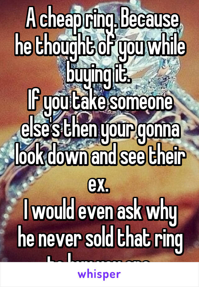  A cheap ring. Because he thought of you while buying it. 
If you take someone else's then your gonna look down and see their ex. 
I would even ask why he never sold that ring to buy you one.