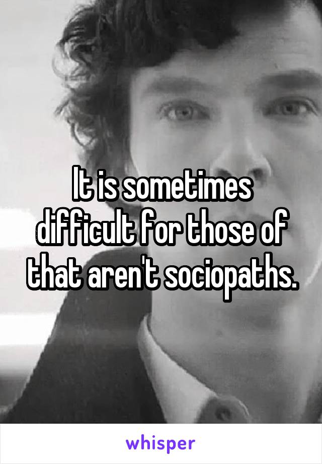 It is sometimes difficult for those of that aren't sociopaths.