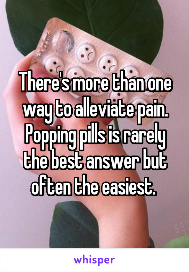 There's more than one way to alleviate pain. Popping pills is rarely the best answer but often the easiest. 