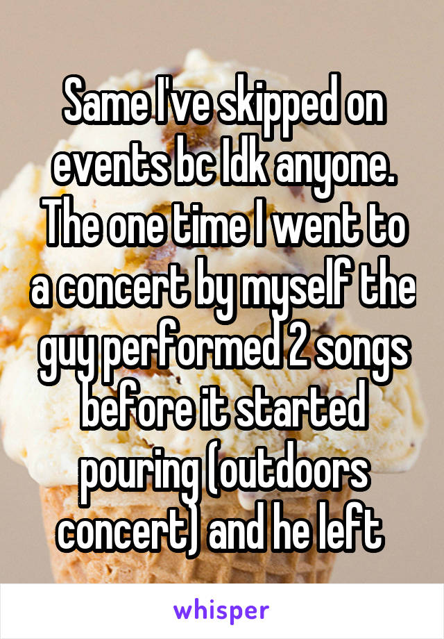 Same I've skipped on events bc Idk anyone. The one time I went to a concert by myself the guy performed 2 songs before it started pouring (outdoors concert) and he left 