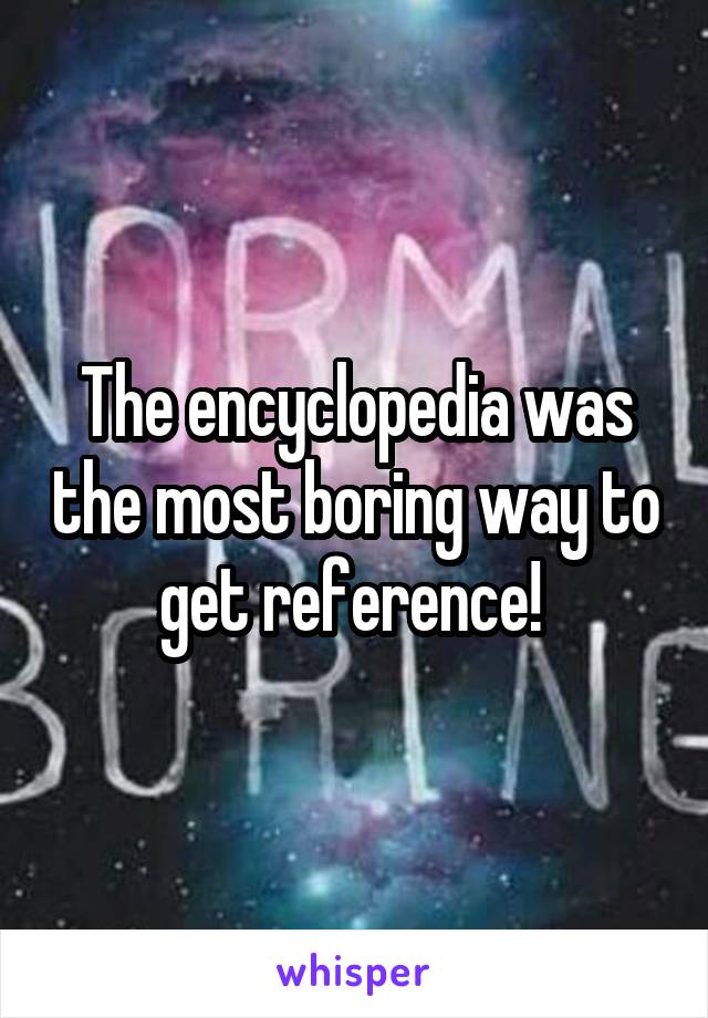 The encyclopedia was the most boring way to get reference! 