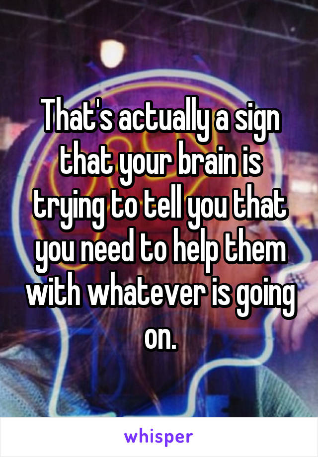 That's actually a sign that your brain is trying to tell you that you need to help them with whatever is going on.