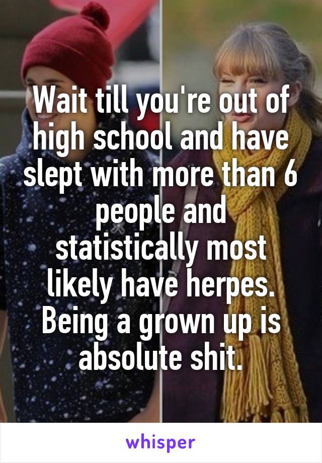 Wait till you're out of high school and have slept with more than 6 people and statistically most likely have herpes.
Being a grown up is absolute shit.