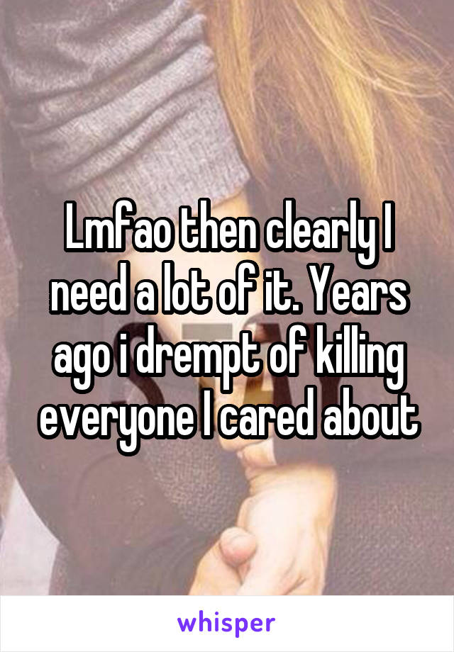 Lmfao then clearly I need a lot of it. Years ago i drempt of killing everyone I cared about