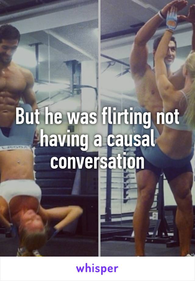 But he was flirting not having a causal conversation