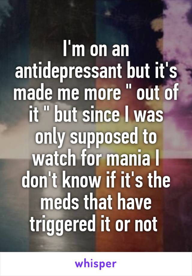 I'm on an antidepressant but it's made me more " out of it " but since I was only supposed to watch for mania I don't know if it's the meds that have triggered it or not 