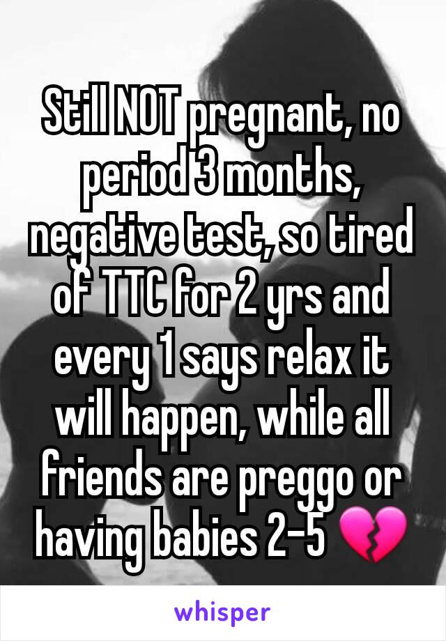 Still NOT pregnant, no period 3 months, negative test, so tired of TTC for 2 yrs and every 1 says relax it will happen, while all friends are preggo or having babies 2-5 💔