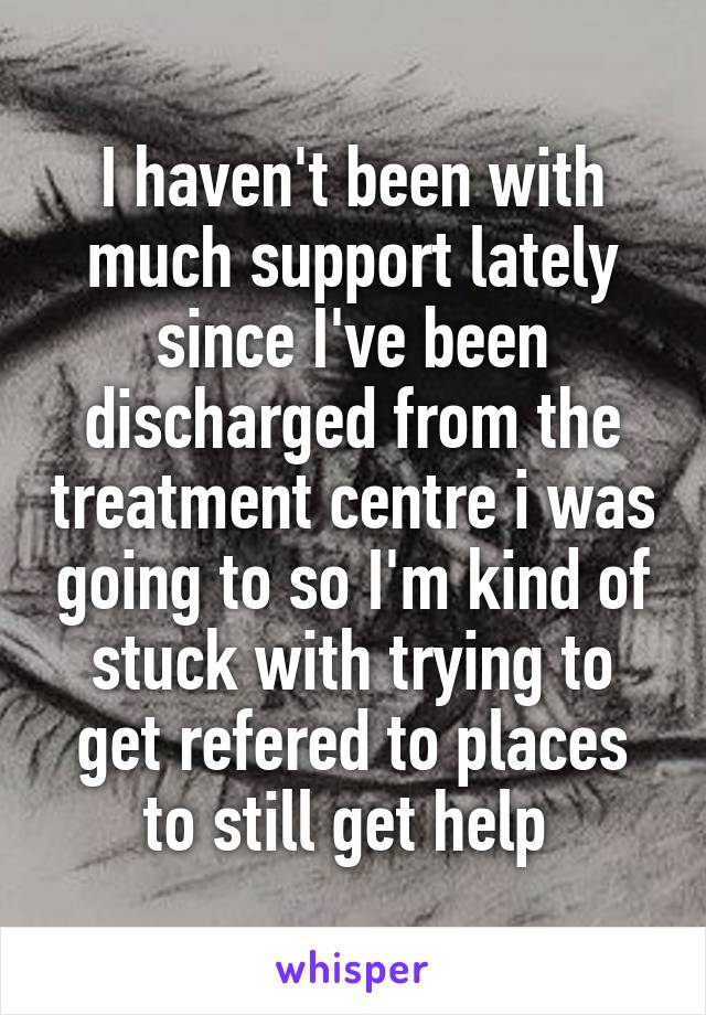 I haven't been with much support lately since I've been discharged from the treatment centre i was going to so I'm kind of stuck with trying to get refered to places to still get help 