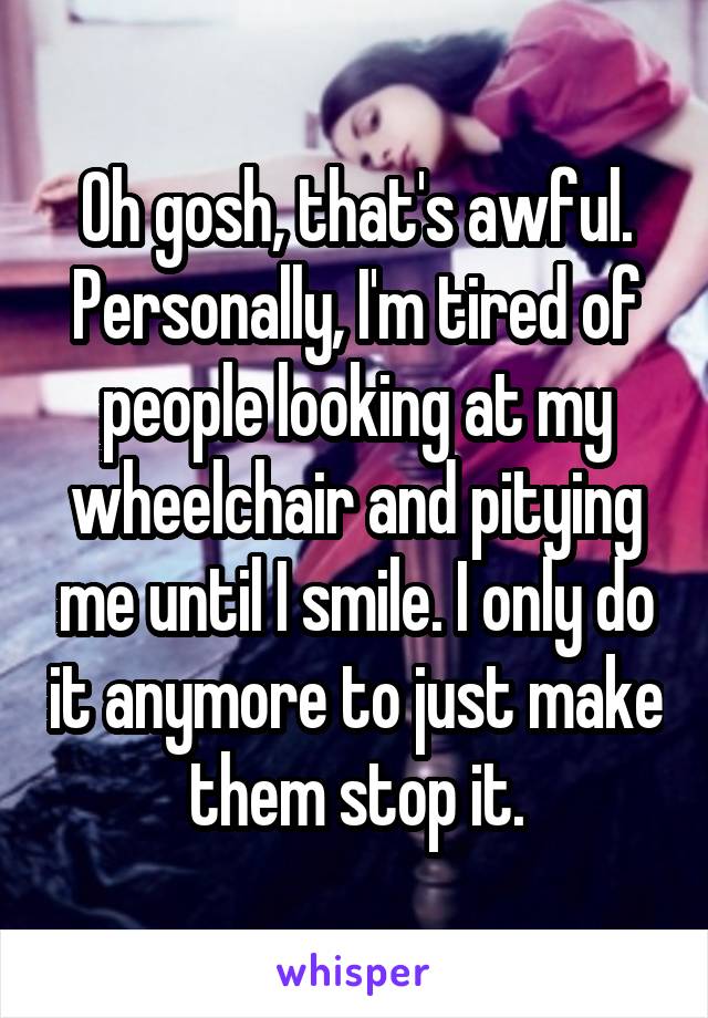 Oh gosh, that's awful. Personally, I'm tired of people looking at my wheelchair and pitying me until I smile. I only do it anymore to just make them stop it.