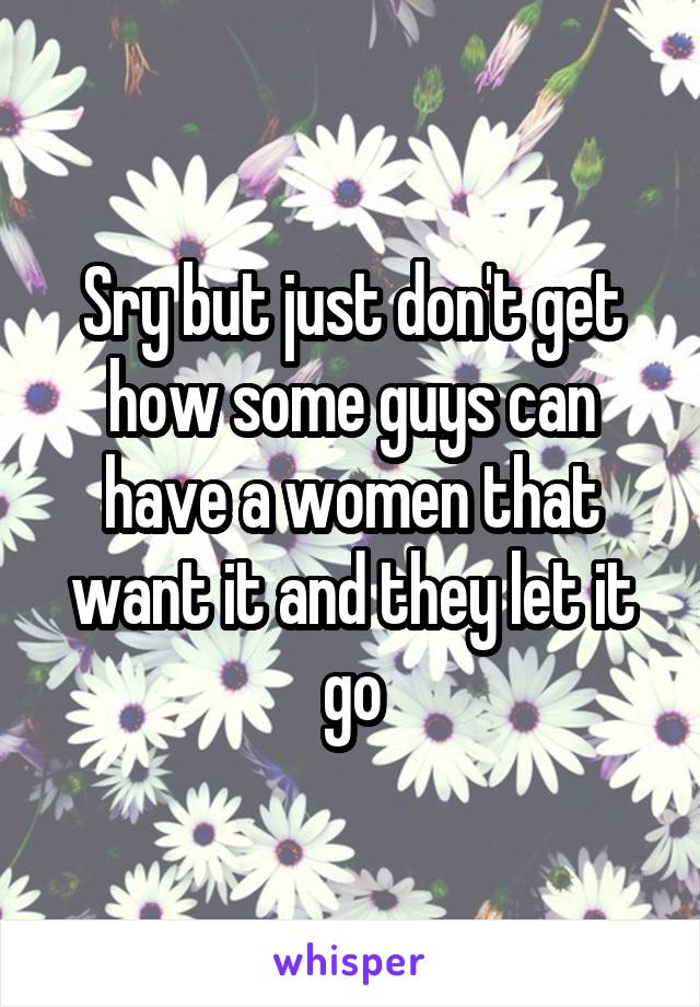 Sry but just don't get how some guys can have a women that want it and they let it go