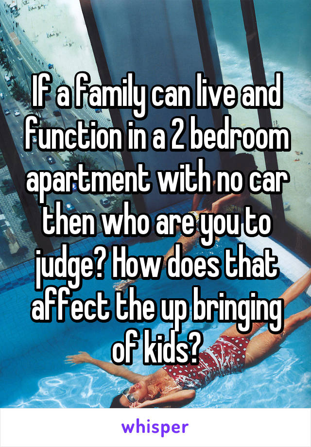 If a family can live and function in a 2 bedroom apartment with no car then who are you to judge? How does that affect the up bringing of kids?