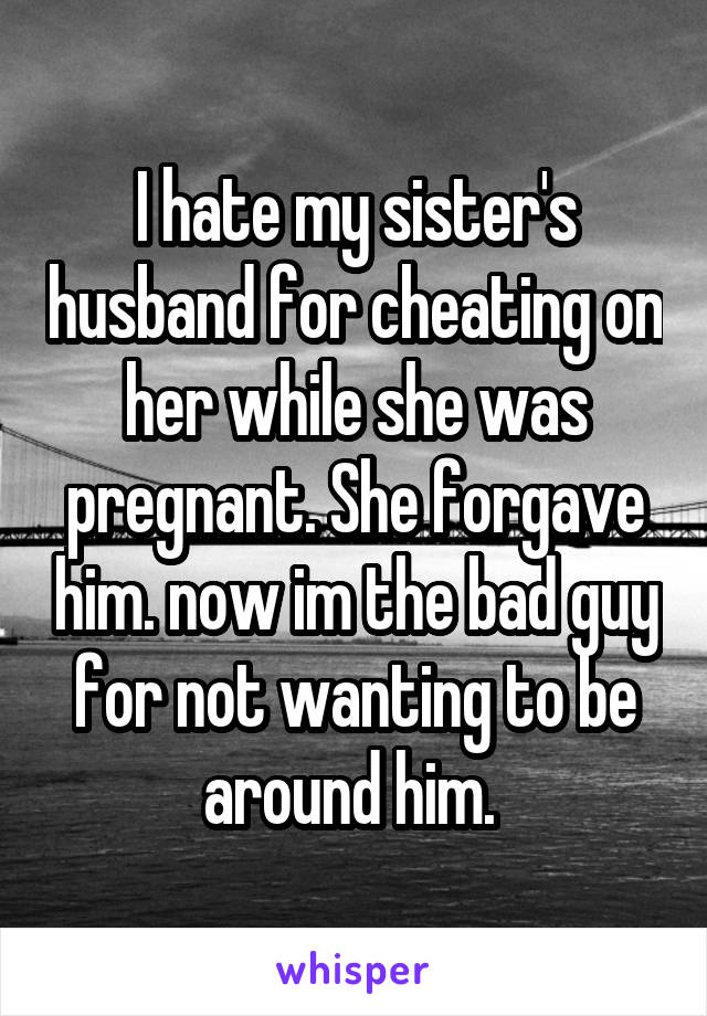 I hate my sister's husband for cheating on her while she was pregnant. She forgave him. now im the bad guy for not wanting to be around him. 