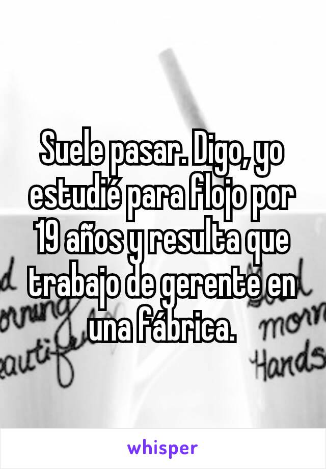 Suele pasar. Digo, yo estudié para flojo por 19 años y resulta que trabajo de gerente en una fábrica.