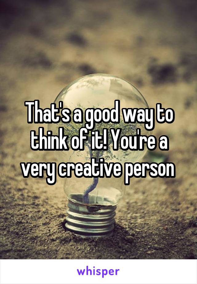 That's a good way to think of it! You're a very creative person 