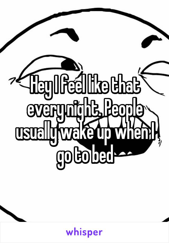 Hey I feel like that every night. People usually wake up when I go to bed