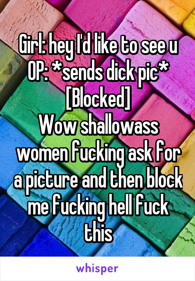 Girl: hey I'd like to see u
OP: *sends dick pic*
[Blocked]
Wow shallowass women fucking ask for a picture and then block me fucking hell fuck this