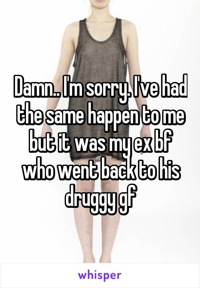 Damn.. I'm sorry. I've had the same happen to me but it was my ex bf who went back to his druggy gf