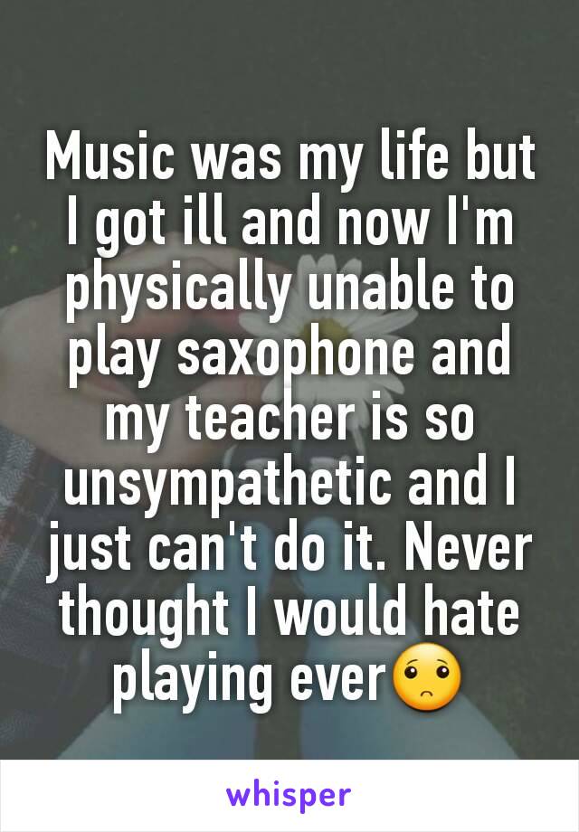 Music was my life but I got ill and now I'm physically unable to play saxophone and my teacher is so unsympathetic and I just can't do it. Never thought I would hate playing ever🙁
