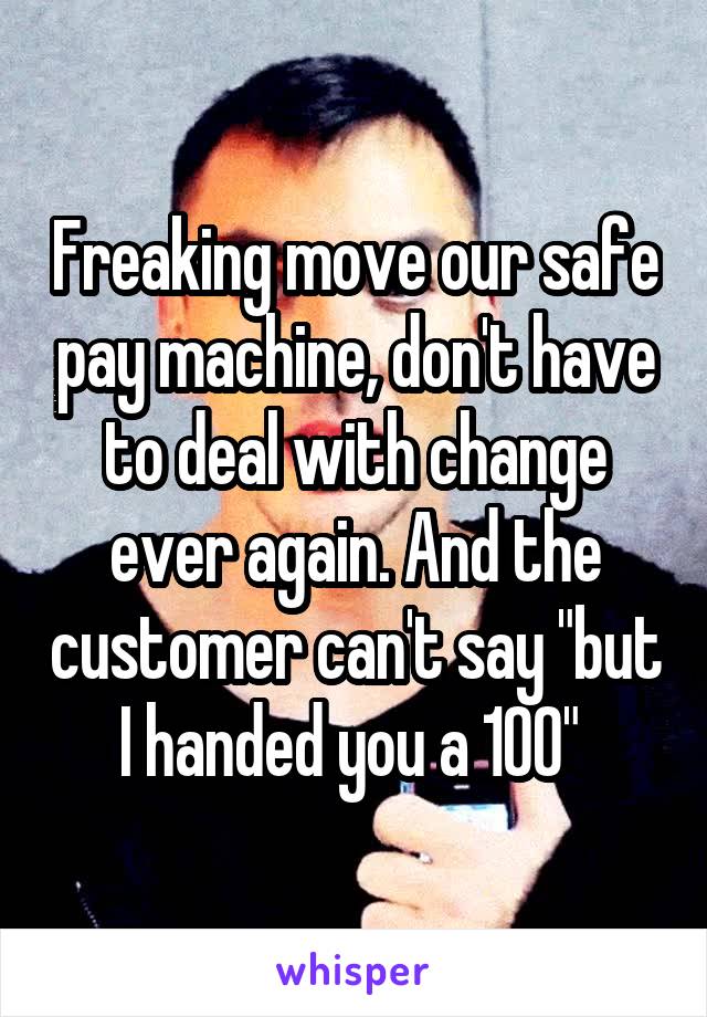 Freaking move our safe pay machine, don't have to deal with change ever again. And the customer can't say "but I handed you a 100" 