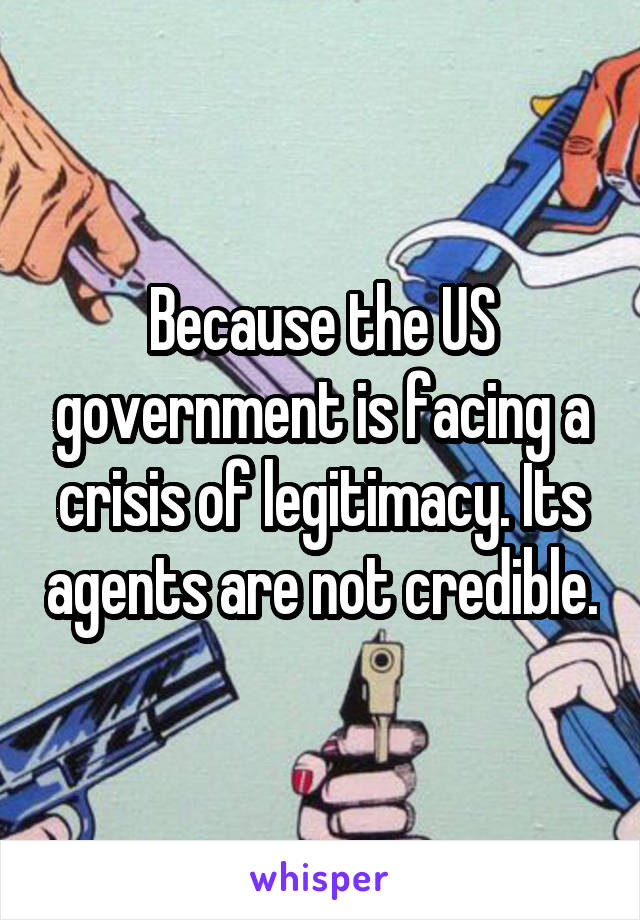 Because the US government is facing a crisis of legitimacy. Its agents are not credible.