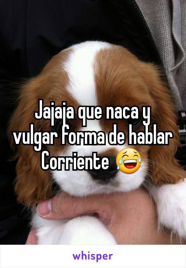 Jajaja que naca y vulgar forma de hablar
Corriente 😂