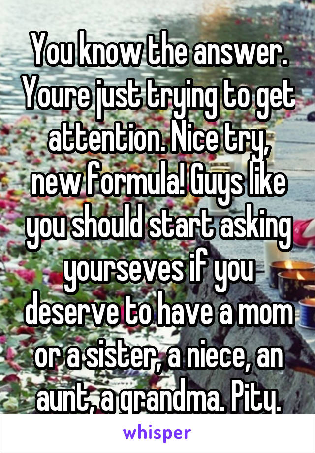 You know the answer. Youre just trying to get attention. Nice try, new formula! Guys like you should start asking yourseves if you deserve to have a mom or a sister, a niece, an aunt, a grandma. Pity.