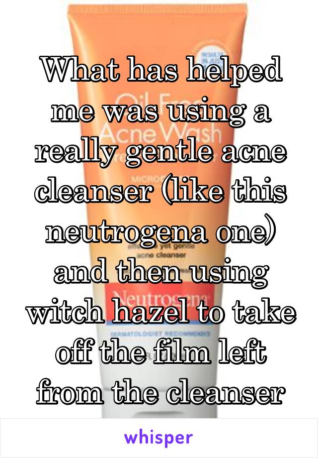 What has helped me was using a really gentle acne cleanser (like this neutrogena one) and then using witch hazel to take off the film left from the cleanser