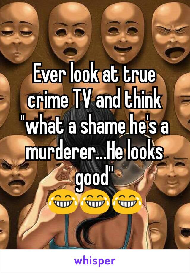 Ever look at true crime TV and think "what a shame he's a murderer...He looks good"
😂😂😂
