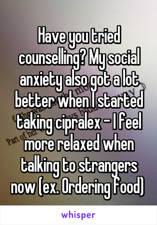 Have you tried counselling? My social anxiety also got a lot better when I started taking cipralex - I feel more relaxed when talking to strangers now (ex. Ordering food) 