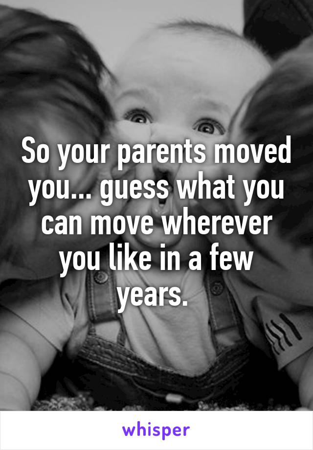 So your parents moved you... guess what you can move wherever you like in a few years. 