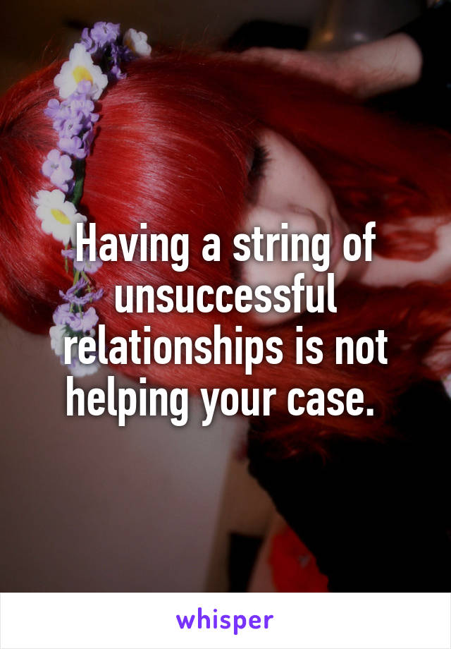 Having a string of unsuccessful relationships is not helping your case. 