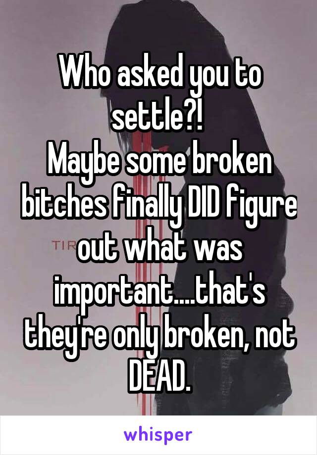 Who asked you to settle?! 
Maybe some broken bitches finally DID figure out what was important....that's they're only broken, not DEAD.