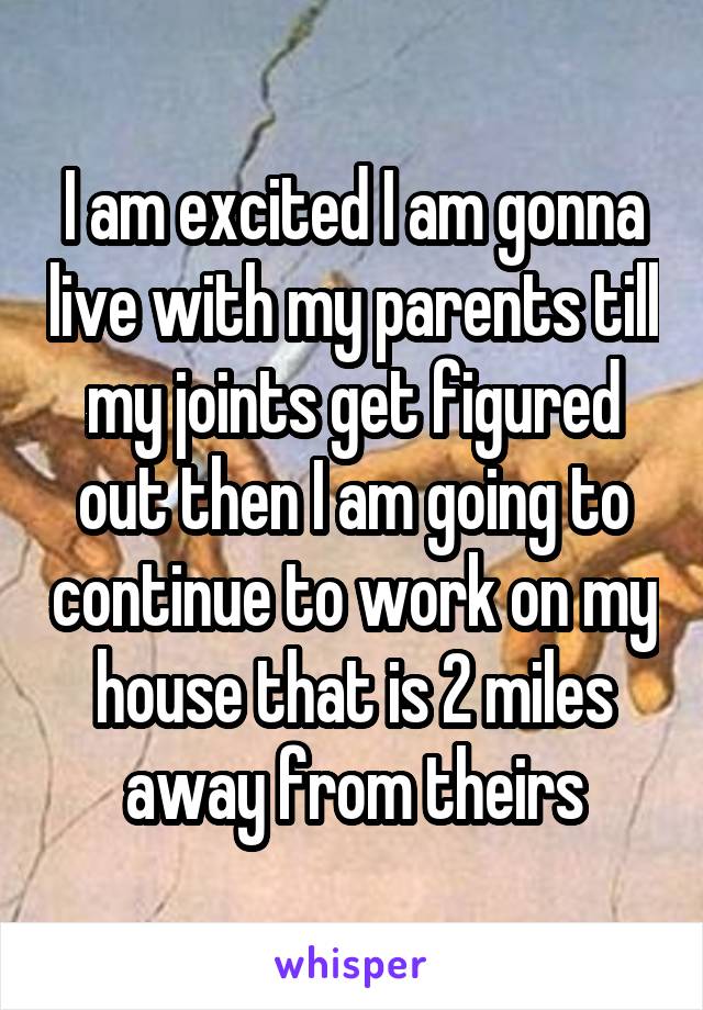 I am excited I am gonna live with my parents till my joints get figured out then I am going to continue to work on my house that is 2 miles away from theirs