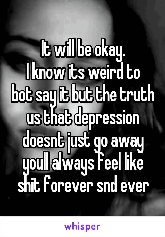 It will be okay.
I know its weird to bot say it but the truth us that depression doesnt just go away youll always feel like shit forever snd ever