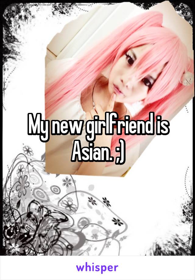 My new girlfriend is Asian. ;)