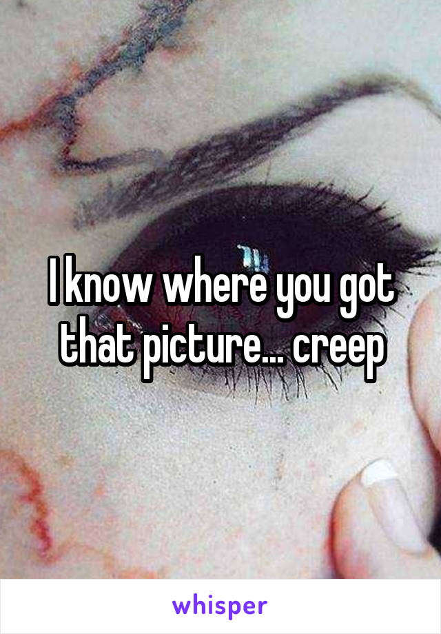 I know where you got that picture... creep