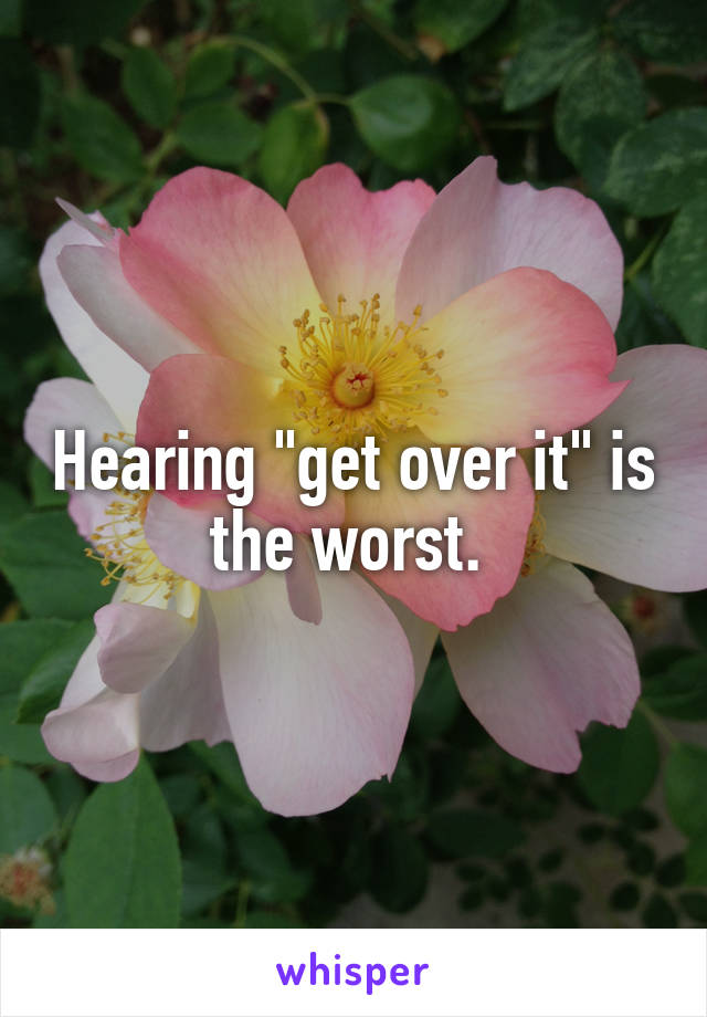 Hearing "get over it" is the worst. 