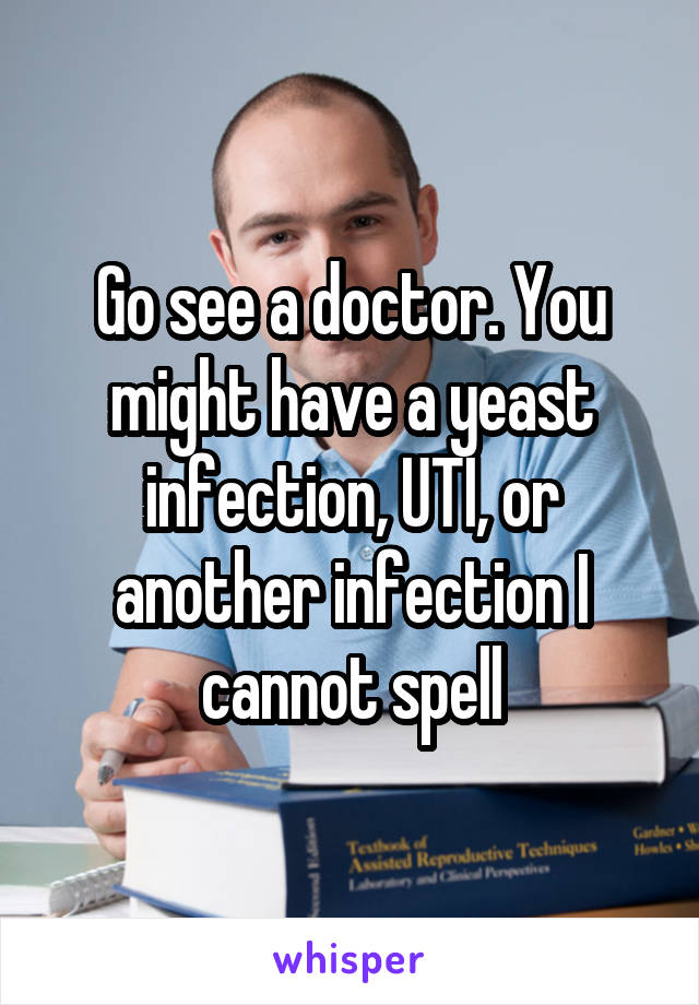 Go see a doctor. You might have a yeast infection, UTI, or another infection I cannot spell