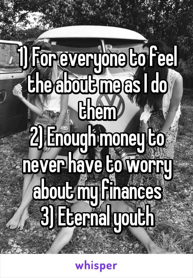 1) For everyone to feel the about me as I do them
2) Enough money to never have to worry about my finances
3) Eternal youth