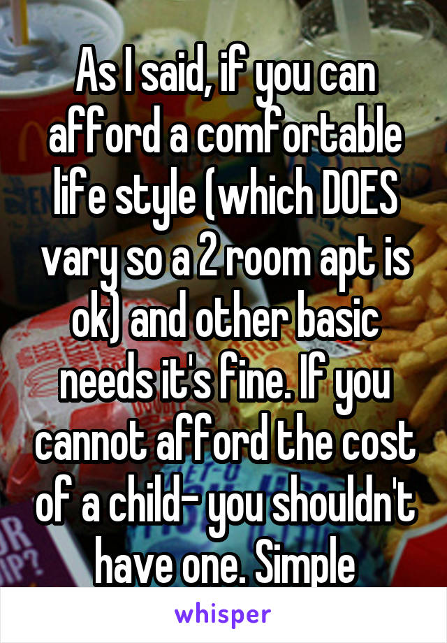 As I said, if you can afford a comfortable life style (which DOES vary so a 2 room apt is ok) and other basic needs it's fine. If you cannot afford the cost of a child- you shouldn't have one. Simple