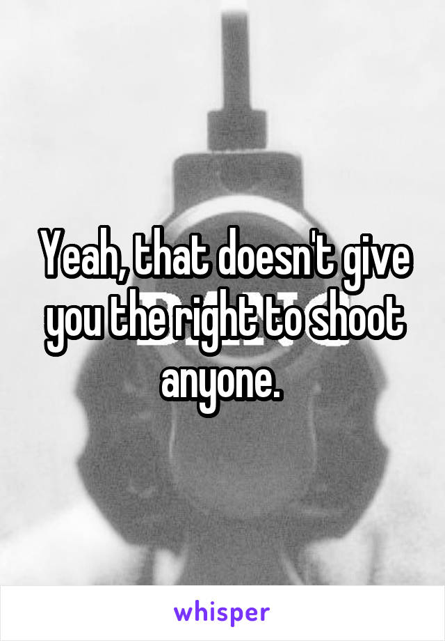 Yeah, that doesn't give you the right to shoot anyone. 