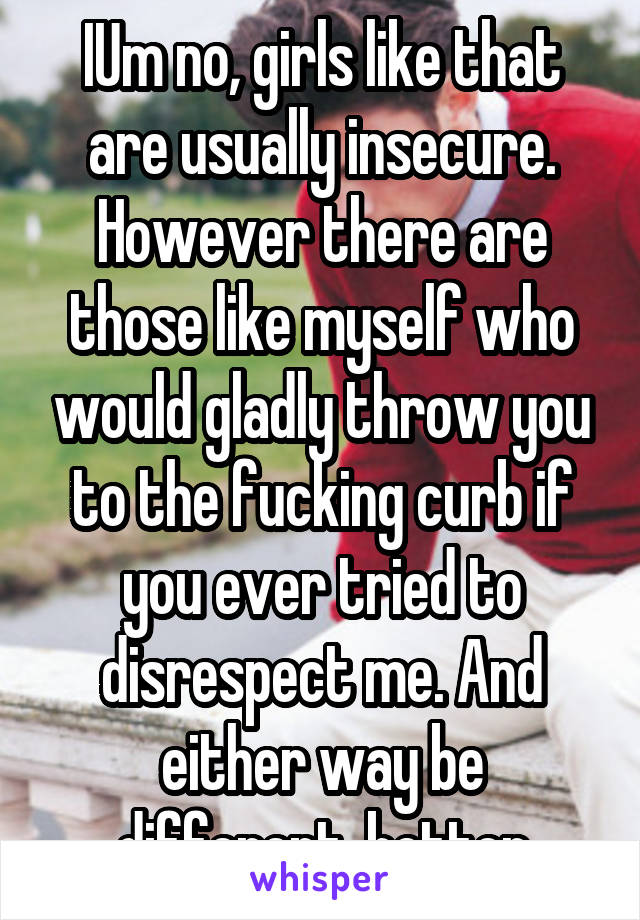 IUm no, girls like that are usually insecure. However there are those like myself who would gladly throw you to the fucking curb if you ever tried to disrespect me. And either way be different, better