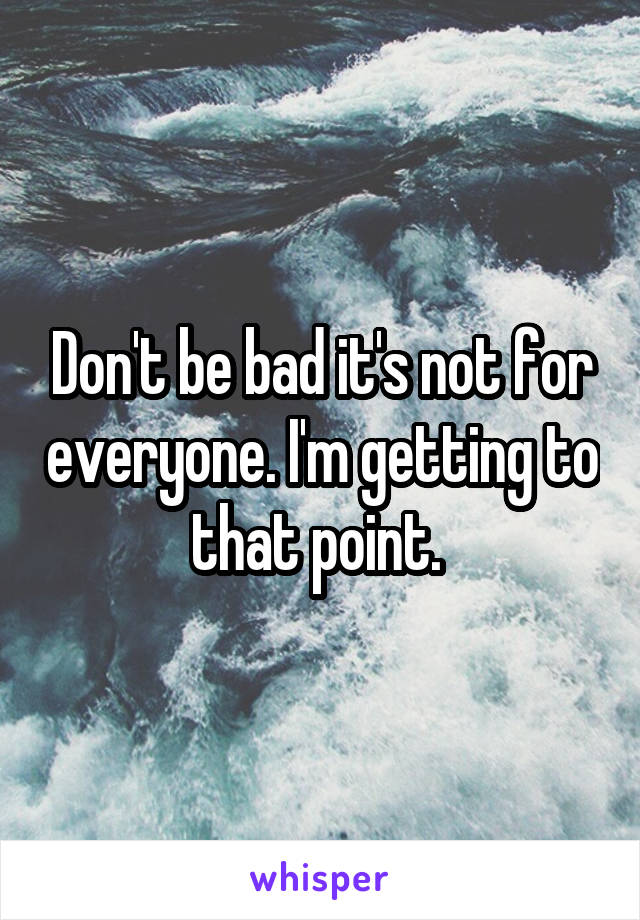 Don't be bad it's not for everyone. I'm getting to that point. 