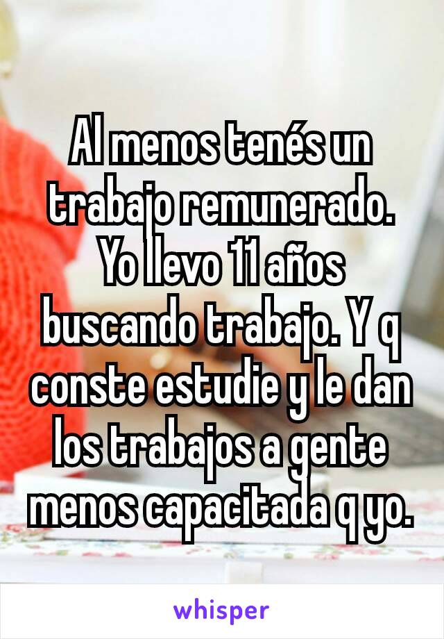 Al menos tenés un trabajo remunerado. Yo llevo 11 años buscando trabajo. Y q conste estudie y le dan los trabajos a gente menos capacitada q yo.